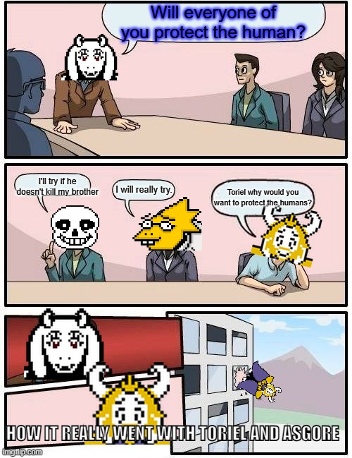 It can be true wouldn't you think? | Will everyone of you protect the human? I'll try if he doesn't kill my brother; I will really try. Toriel why would you want to protect the humans? HOW IT REALLY WENT WITH TORIEL AND ASGORE | image tagged in memes,boardroom meeting suggestion,undertale | made w/ Imgflip meme maker