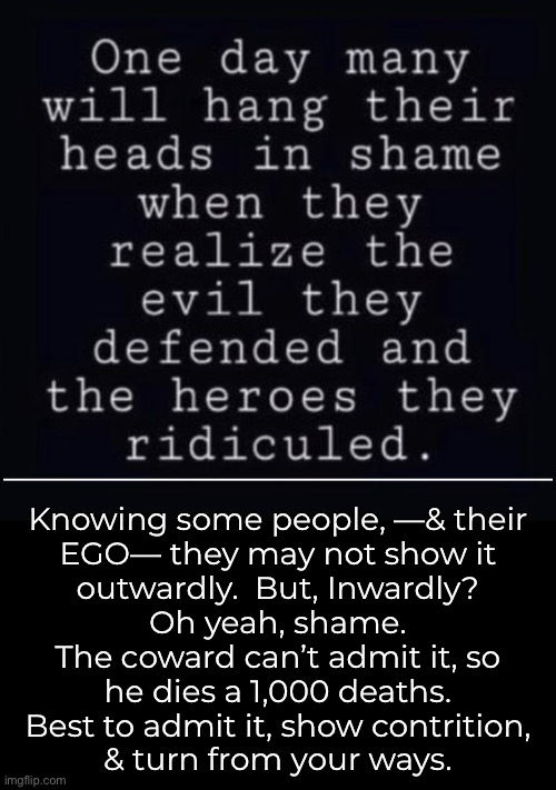 How Narcissistic are the Truth Phobic? | —————————————; Knowing some people, —& their
EGO— they may not show it
outwardly.  But, Inwardly?
Oh yeah, shame.

The coward can’t admit it, so
he dies a 1,000 deaths.
Best to admit it, show contrition,
& turn from your ways. | image tagged in memes,i havent heard 1 truth denier fess up personally,cant possibly be wrong,easier 2 b delusional,fjb n fkh voters gotohell | made w/ Imgflip meme maker