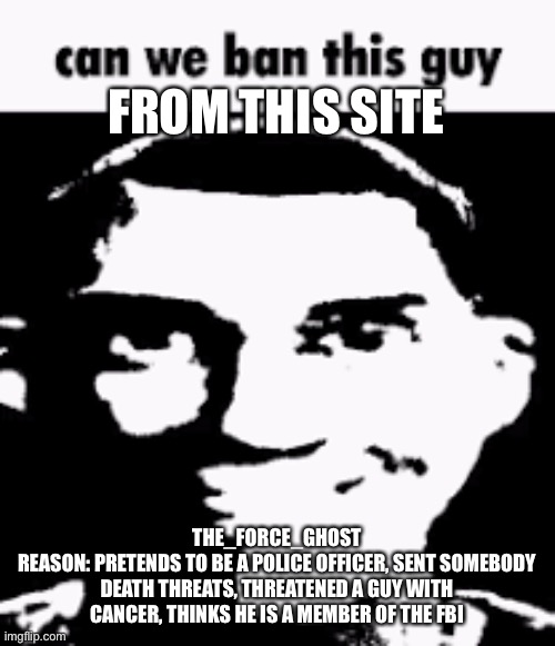 Can we ban this guy | FROM THIS SITE; THE_FORCE_GHOST
REASON: PRETENDS TO BE A POLICE OFFICER, SENT SOMEBODY DEATH THREATS, THREATENED A GUY WITH CANCER, THINKS HE IS A MEMBER OF THE FBI | image tagged in can we ban this guy | made w/ Imgflip meme maker