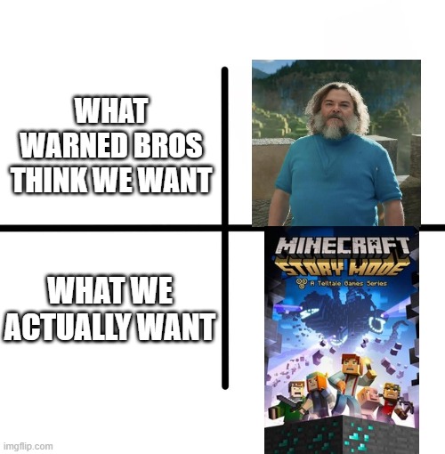 imagine if they remade this movie into minecraft story mode | WHAT WARNED BROS THINK WE WANT; WHAT WE ACTUALLY WANT | image tagged in memes,blank starter pack,minecraft story mode,minecraft,warner bros | made w/ Imgflip meme maker