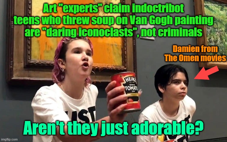 Bring back the days of telling punk teenagers to get off your lawn | Art "experts" claim indoctribot teens who threw soup on Van Gogh painting are "daring iconoclasts", not criminals; Damien from The Omen movies; Aren't they just adorable? | image tagged in green,activism,van gogh,climate change,criminals | made w/ Imgflip meme maker