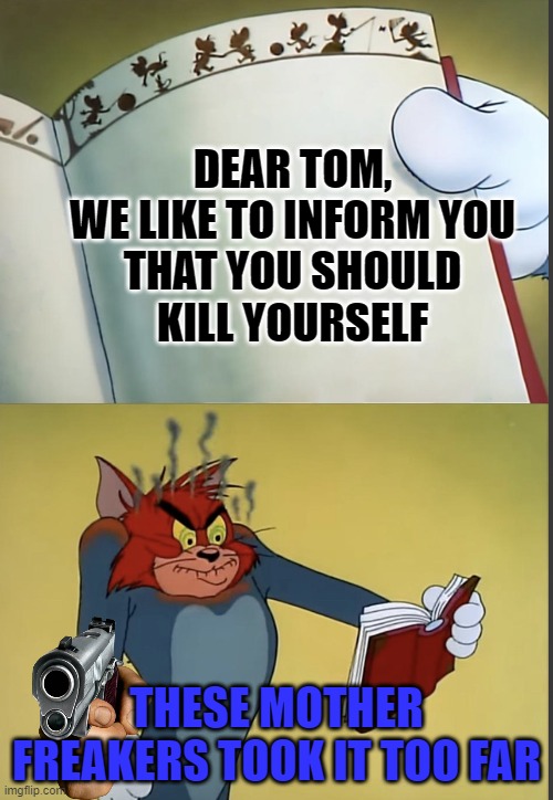 Tom gets mad at the message | DEAR TOM,

WE LIKE TO INFORM YOU THAT YOU SHOULD KILL YOURSELF; THESE MOTHER FREAKERS TOOK IT TOO FAR | image tagged in tom gets mad at a book | made w/ Imgflip meme maker