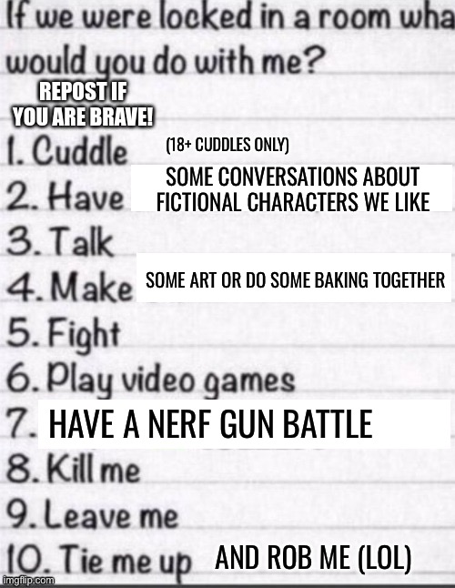 If we were locked in a room what would you do with me? (Posted with some new options) | (18+ CUDDLES ONLY); SOME CONVERSATIONS ABOUT FICTIONAL CHARACTERS WE LIKE; SOME ART OR DO SOME BAKING TOGETHER; HAVE A NERF GUN BATTLE; AND ROB ME (LOL) | image tagged in if we were locked in a room what would you do with me,repost,reposts,trends,nerf,lgbtq | made w/ Imgflip meme maker