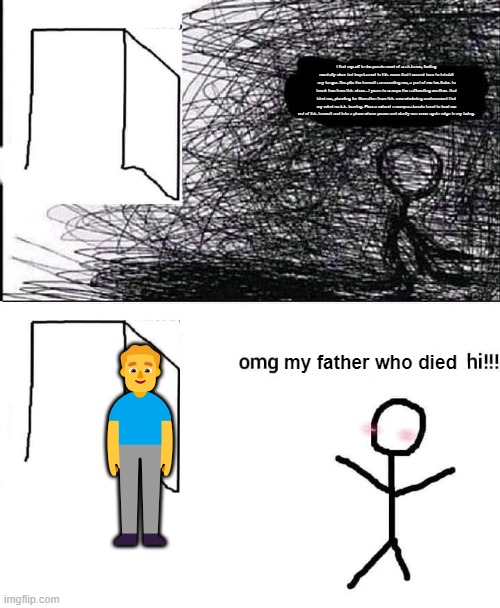 dad | I find myself in desperate need of assistance, feeling mentally clear but imprisoned in this room that I cannot bear to inhabit any longer. Despite the turmoil surrounding me, a part of me hesitates to break free from this chaos. I yearn to escape the suffocating confines that bind me, pleading for liberation from this overwhelming environment that my mind resists leaving. Please extend a compassionate hand to lead me out of this turmoil and into a place where peace and clarity can once again reign in my being. 🧍‍♂️; my father who died | image tagged in omg hi | made w/ Imgflip meme maker