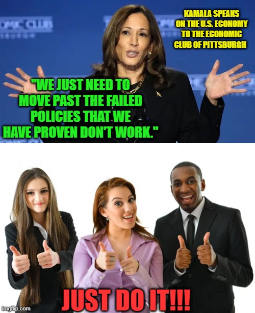 Kamala (Again) Forgets Who's in Charge | KAMALA SPEAKS ON THE U.S. ECONOMY TO THE ECONOMIC CLUB OF PITTSBURGH; "WE JUST NEED TO MOVE PAST THE FAILED POLICIES THAT WE HAVE PROVEN DON'T WORK."; JUST DO IT!!! | image tagged in kamala harris,economy | made w/ Imgflip meme maker