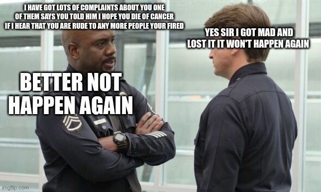 Sargent gray | I HAVE GOT LOTS OF COMPLAINTS ABOUT YOU ONE OF THEM SAYS YOU TOLD HIM I HOPE YOU DIE OF CANCER IF I HEAR THAT YOU ARE RUDE TO ANY MORE PEOPLE YOUR FIRED; YES SIR I GOT MAD AND LOST IT IT WON'T HAPPEN AGAIN; BETTER NOT HAPPEN AGAIN | image tagged in sargent gray | made w/ Imgflip meme maker