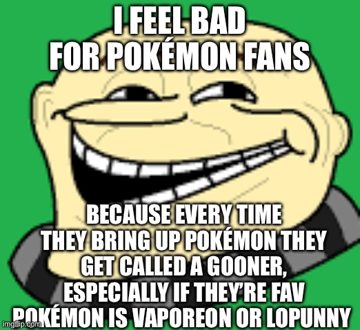 It’s cause half of their community act like the joker in that one video | I FEEL BAD FOR POKÉMON FANS; BECAUSE EVERY TIME THEY BRING UP POKÉMON THEY GET CALLED A GOONER, ESPECIALLY IF THEY’RE FAV POKÉMON IS VAPOREON OR LOPUNNY | image tagged in gru troll face | made w/ Imgflip meme maker