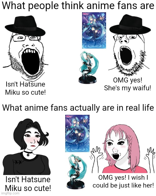 Not all anime fans are awkward neckbeards, a lot of anime fans are attractive girls (I knew them back in highschool) | What people think anime fans are; OMG yes! She's my waifu! Isn't Hatsune Miku so cute! What anime fans actually are in real life; OMG yes! I wish I could be just like her! Isn't Hatsune Miku so cute! | image tagged in anime,boys vs girls,wojak,hatsune miku,neckbeard | made w/ Imgflip meme maker