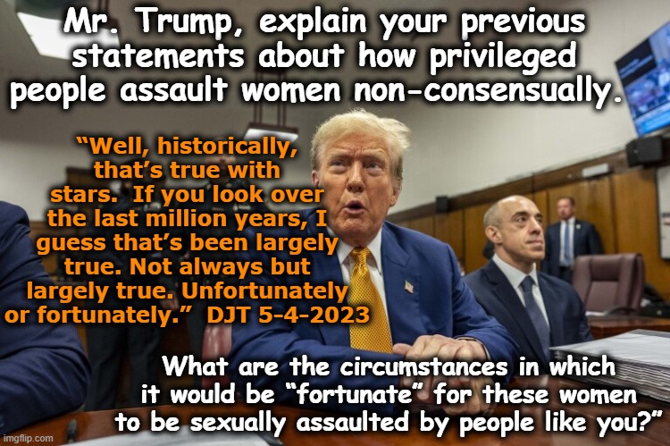 tRump Testifies on Sexual Assault | Mr. Trump, explain your previous statements about how privileged people assault women non-consensually. “Well, historically, that’s true with stars.  If you look over the last million years, I guess that’s been largely true. Not always but largely true. Unfortunately or fortunately.”  DJT 5-4-2023; What are the circumstances in which it would be “fortunate” for these women to be sexually assaulted by people like you?” | image tagged in nevertrump meme,rape culture,trump,maga,deplorable donald,sexual assault | made w/ Imgflip meme maker