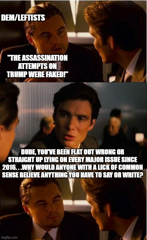 My default reply to anything dems/leftists say. | DEM/LEFTISTS; "THE ASSASSINATION ATTEMPTS ON TRUMP WERE FAKED!"; DUDE, YOU'VE BEEN FLAT OUT WRONG OR STRAIGHT UP LYING ON EVERY MAJOR ISSUE SINCE 2016. . .WHY WOULD ANYONE WITH A LICK OF COMMON SENSE BELIEVE ANYTHING YOU HAVE TO SAY OR WRITE? | image tagged in memes,inception,lying democrats,political meme | made w/ Imgflip meme maker