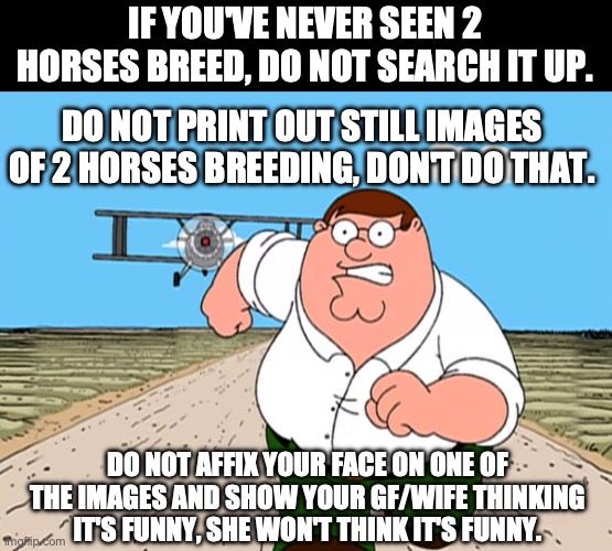 Peter Griffin running away | IF YOU'VE NEVER SEEN 2 HORSES BREED, DO NOT SEARCH IT UP. DO NOT PRINT OUT STILL IMAGES OF 2 HORSES BREEDING, DON'T DO THAT. DO NOT AFFIX YOUR FACE ON ONE OF THE IMAGES AND SHOW YOUR GF/WIFE THINKING IT'S FUNNY, SHE WON'T THINK IT'S FUNNY. | image tagged in peter griffin running away | made w/ Imgflip meme maker