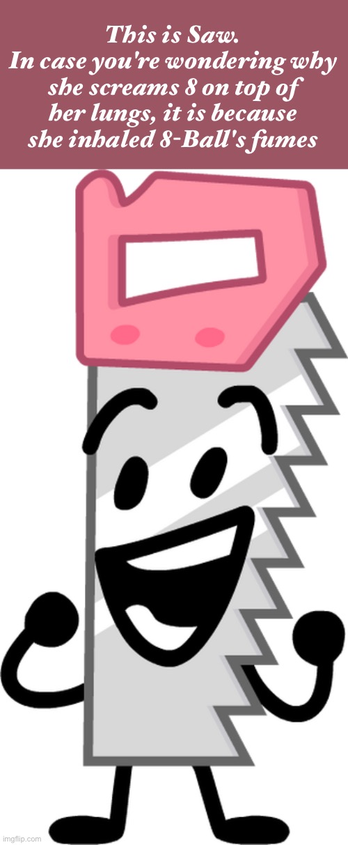 BFDI Saw | This is Saw.
In case you're wondering why she screams 8 on top of her lungs, it is because she inhaled 8-Ball's fumes | image tagged in bfdi saw,vinny x theyesninja,radium x tweak,iceu x who_am_i,stop reading the tags | made w/ Imgflip meme maker