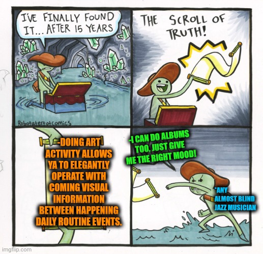 -Here can be the blast of the colours. | -DOING ART ACTIVITY ALLOWS YA TO ELEGANTLY OPERATE WITH COMING VISUAL INFORMATION BETWEEN HAPPENING DAILY ROUTINE EVENTS. -I CAN DO ALBUMS TOO, JUST GIVE ME THE RIGHT MOOD! *ANY ALMOST BLIND JAZZ MUSICIAN | image tagged in memes,the scroll of truth,operator,visual novel,artist,no anime allowed | made w/ Imgflip meme maker