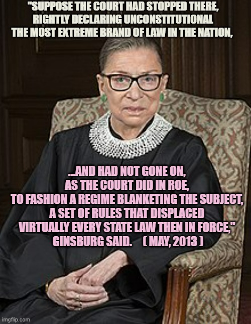 Legislative Branch Fashions Laws, SCOTUS merely interprets whether Constitutional | "SUPPOSE THE COURT HAD STOPPED THERE, RIGHTLY DECLARING UNCONSTITUTIONAL THE MOST EXTREME BRAND OF LAW IN THE NATION, ...AND HAD NOT GONE ON, 
AS THE COURT DID IN ROE, 
TO FASHION A REGIME BLANKETING THE SUBJECT, 
A SET OF RULES THAT DISPLACED 
VIRTUALLY EVERY STATE LAW THEN IN FORCE," 
GINSBURG SAID.     ( MAY, 2013 ) | image tagged in the ginz,women's rights,abortion,kamala harris,politics,congress | made w/ Imgflip meme maker