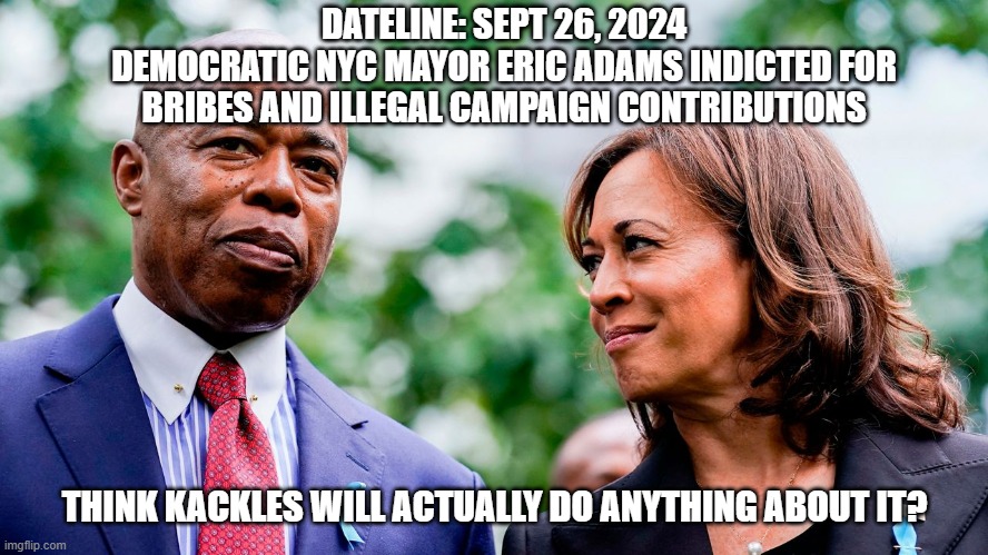 The Left always eats itself | DATELINE: SEPT 26, 2024
DEMOCRATIC NYC MAYOR ERIC ADAMS INDICTED FOR BRIBES AND ILLEGAL CAMPAIGN CONTRIBUTIONS; THINK KACKLES WILL ACTUALLY DO ANYTHING ABOUT IT? | image tagged in kamala harris,democrats,leftists,woke,government corruption,joe biden | made w/ Imgflip meme maker