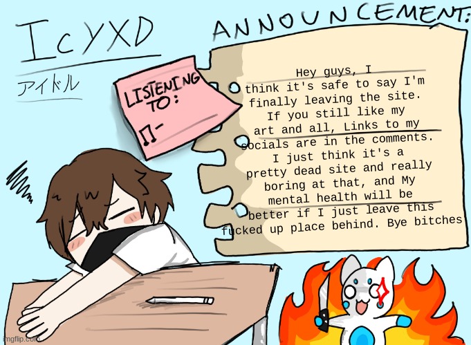 It was fun for the 2 years, that's for sure, but nothing good ever really happens to me here | Hey guys, I think it's safe to say I'm finally leaving the site. If you still like my art and all, Links to my socials are in the comments. I just think it's a pretty dead site and really boring at that, and My mental health will be better if I just leave this fucked up place behind. Bye bitches | image tagged in icyxd announcement template updated | made w/ Imgflip meme maker