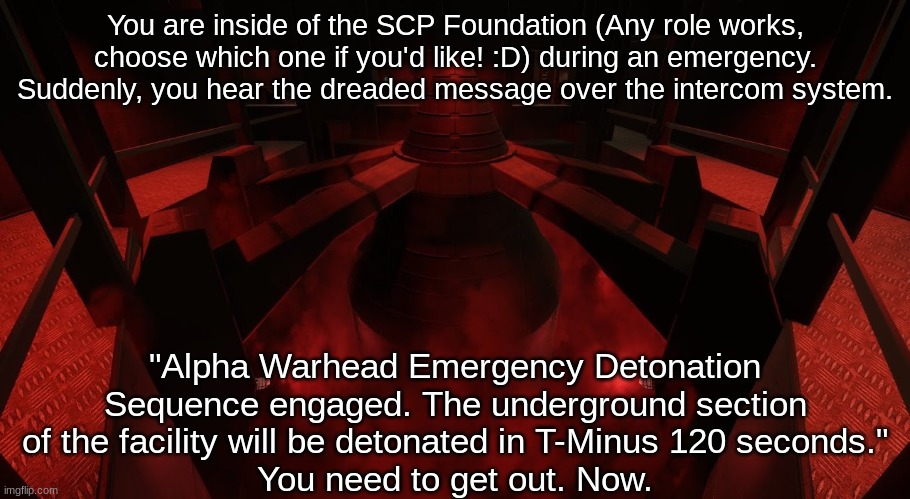 ALPHA WARHEAD EMERGENCY DETONATION SEQUENCE ENGAGED. (SCP: SL related RP, SCP lore knowledge suggested... but not necessary.) | You are inside of the SCP Foundation (Any role works, choose which one if you'd like! :D) during an emergency. Suddenly, you hear the dreaded message over the intercom system. "Alpha Warhead Emergency Detonation Sequence engaged. The underground section of the facility will be detonated in T-Minus 120 seconds."
You need to get out. Now. | made w/ Imgflip meme maker