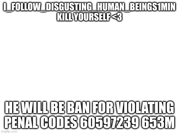 I_FOLLOW_DISGUSTING_HUMAN_BEINGS1MIN
KILL YOURSELF <3; HE WILL BE BAN FOR VIOLATING PENAL CODES 60597239 653M | made w/ Imgflip meme maker