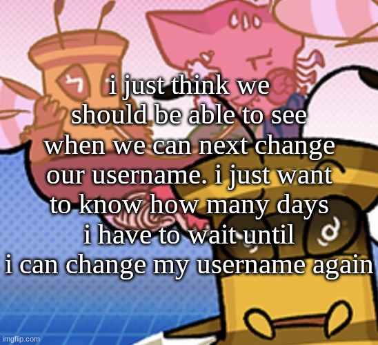 maybe longer titles too, that'd be nice | i just think we should be able to see when we can next change our username. i just want to know how many days i have to wait until i can change my username again | image tagged in pish n force all eatin pagheti | made w/ Imgflip meme maker