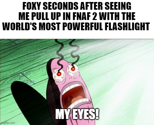 Watch Markiplier's video to get the context | FOXY SECONDS AFTER SEEING ME PULL UP IN FNAF 2 WITH THE WORLD'S MOST POWERFUL FLASHLIGHT; MY EYES! | image tagged in spongebob my eyes,memes,fnaf,foxy | made w/ Imgflip meme maker