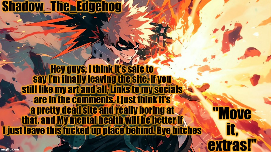 Shadow's Bakugou Template | Hey guys, I think it's safe to say I'm finally leaving the site. If you still like my art and all, Links to my socials are in the comments. I just think it's a pretty dead site and really boring at that, and My mental health will be better if I just leave this fucked up place behind. Bye bitches | image tagged in shadow's bakugou template | made w/ Imgflip meme maker