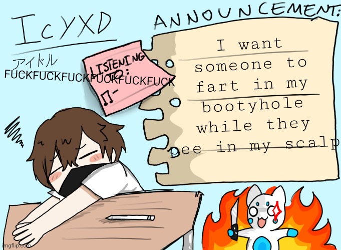 IcyXD announcement template (UPDATED) | FUСKFUСKFUСKFUСKFUСKFUСK; I want someone to fart in my bootyhole while they pee in my scalp | image tagged in icyxd announcement template updated | made w/ Imgflip meme maker