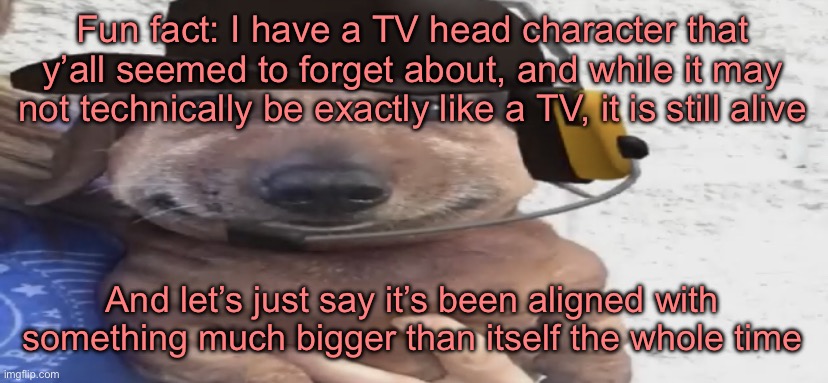 Fun fact: I have a TV head character that y’all seemed to forget about, and while it may not technically be exactly like a TV, it is still alive; And let’s just say it’s been aligned with something much bigger than itself the whole time | made w/ Imgflip meme maker