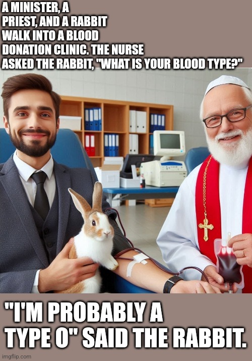 A minister a priest and a rabbit | A MINISTER, A PRIEST, AND A RABBIT WALK INTO A BLOOD DONATION CLINIC. THE NURSE ASKED THE RABBIT, "WHAT IS YOUR BLOOD TYPE?"; "I'M PROBABLY A TYPE O" SAID THE RABBIT. | image tagged in a minister a priest and a tabbit,dad joke,corny joke | made w/ Imgflip meme maker