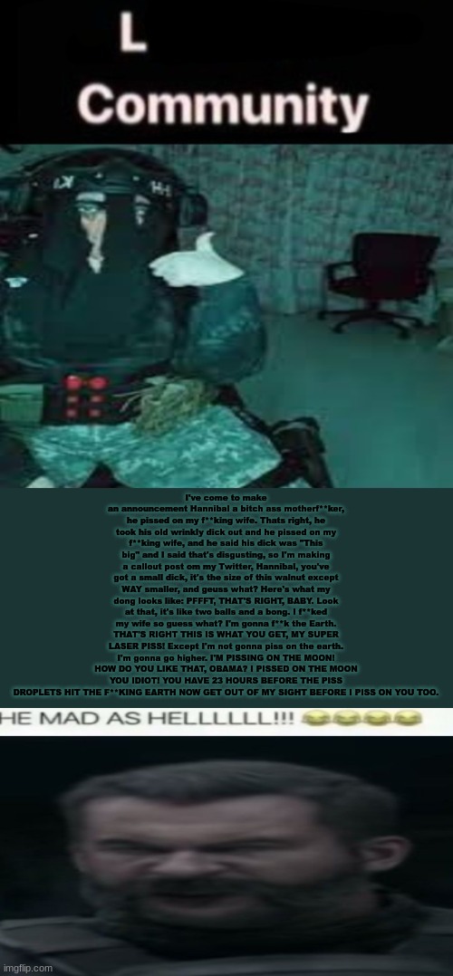 SDK temp uhh | I've come to make an announcement Hannibal a bitch ass motherf**ker, he pissed on my f**king wife. Thats right, he took his old wrinkly dick out and he pissed on my f**king wife, and he said his dick was "This big" and I said that's disgusting, so I'm making a callout post om my Twitter, Hannibal, you've got a small dick, it's the size of this walnut except WAY smaller, and geuss what? Here's what my dong looks like: PFFFT, THAT'S RIGHT, BABY. Look at that, it's like two balls and a bong. I f**ked my wife so guess what? I'm gonna f**k the Earth. THAT'S RIGHT THIS IS WHAT YOU GET, MY SUPER LASER PISS! Except I'm not gonna piss on the earth. I'm gonna go higher. I'M PISSING ON THE MOON! HOW DO YOU LIKE THAT, OBAMA? I PISSED ON THE MOON YOU IDIOT! YOU HAVE 23 HOURS BEFORE THE PISS DROPLETS HIT THE F**KING EARTH NOW GET OUT OF MY SIGHT BEFORE I PISS ON YOU TOO. | image tagged in sdk temp uhh | made w/ Imgflip meme maker