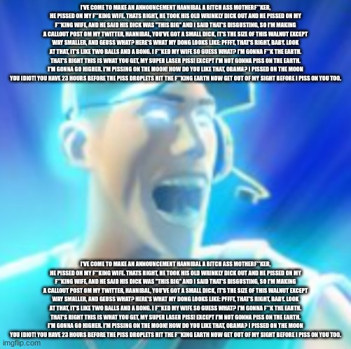 Scout Tells You To KYS | I'VE COME TO MAKE AN ANNOUNCEMENT HANNIBAL A BITCH ASS MOTHERF**KER, HE PISSED ON MY F**KING WIFE. THATS RIGHT, HE TOOK HIS OLD WRINKLY DICK OUT AND HE PISSED ON MY F**KING WIFE, AND HE SAID HIS DICK WAS "THIS BIG" AND I SAID THAT'S DISGUSTING, SO I'M MAKING A CALLOUT POST OM MY TWITTER, HANNIBAL, YOU'VE GOT A SMALL DICK, IT'S THE SIZE OF THIS WALNUT EXCEPT WAY SMALLER, AND GEUSS WHAT? HERE'S WHAT MY DONG LOOKS LIKE: PFFFT, THAT'S RIGHT, BABY. LOOK AT THAT, IT'S LIKE TWO BALLS AND A BONG. I F**KED MY WIFE SO GUESS WHAT? I'M GONNA F**K THE EARTH. THAT'S RIGHT THIS IS WHAT YOU GET, MY SUPER LASER PISS! EXCEPT I'M NOT GONNA PISS ON THE EARTH. I'M GONNA GO HIGHER. I'M PISSING ON THE MOON! HOW DO YOU LIKE THAT, OBAMA? I PISSED ON THE MOON YOU IDIOT! YOU HAVE 23 HOURS BEFORE THE PISS DROPLETS HIT THE F**KING EARTH NOW GET OUT OF MY SIGHT BEFORE I PISS ON YOU TOO. I'VE COME TO MAKE AN ANNOUNCEMENT HANNIBAL A BITCH ASS MOTHERF**KER, HE PISSED ON MY F**KING WIFE. THATS RIGHT, HE TOOK HIS OLD WRINKLY DICK OUT AND HE PISSED ON MY F**KING WIFE, AND HE SAID HIS DICK WAS "THIS BIG" AND I SAID THAT'S DISGUSTING, SO I'M MAKING A CALLOUT POST OM MY TWITTER, HANNIBAL, YOU'VE GOT A SMALL DICK, IT'S THE SIZE OF THIS WALNUT EXCEPT WAY SMALLER, AND GEUSS WHAT? HERE'S WHAT MY DONG LOOKS LIKE: PFFFT, THAT'S RIGHT, BABY. LOOK AT THAT, IT'S LIKE TWO BALLS AND A BONG. I F**KED MY WIFE SO GUESS WHAT? I'M GONNA F**K THE EARTH. THAT'S RIGHT THIS IS WHAT YOU GET, MY SUPER LASER PISS! EXCEPT I'M NOT GONNA PISS ON THE EARTH. I'M GONNA GO HIGHER. I'M PISSING ON THE MOON! HOW DO YOU LIKE THAT, OBAMA? I PISSED ON THE MOON YOU IDIOT! YOU HAVE 23 HOURS BEFORE THE PISS DROPLETS HIT THE F**KING EARTH NOW GET OUT OF MY SIGHT BEFORE I PISS ON YOU TOO. | image tagged in scout tells you to kys | made w/ Imgflip meme maker