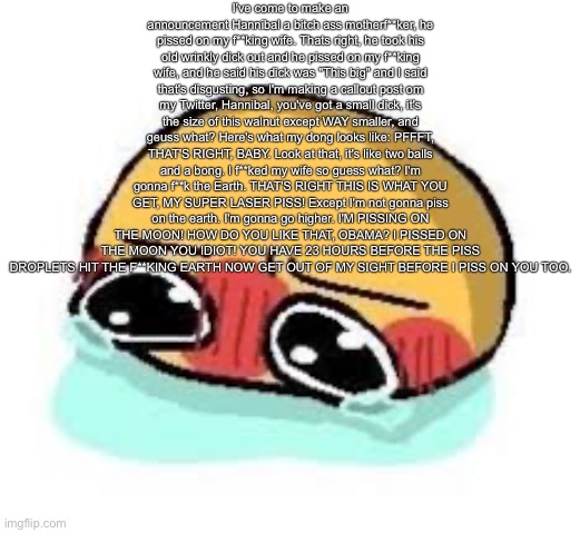amb shamb bbbmba | I've come to make an announcement Hannibal a bitch ass motherf**ker, he pissed on my f**king wife. Thats right, he took his old wrinkly dick out and he pissed on my f**king wife, and he said his dick was "This big" and I said that's disgusting, so I'm making a callout post om my Twitter, Hannibal, you've got a small dick, it's the size of this walnut except WAY smaller, and geuss what? Here's what my dong looks like: PFFFT, THAT'S RIGHT, BABY. Look at that, it's like two balls and a bong. I f**ked my wife so guess what? I'm gonna f**k the Earth. THAT'S RIGHT THIS IS WHAT YOU GET, MY SUPER LASER PISS! Except I'm not gonna piss on the earth. I'm gonna go higher. I'M PISSING ON THE MOON! HOW DO YOU LIKE THAT, OBAMA? I PISSED ON THE MOON YOU IDIOT! YOU HAVE 23 HOURS BEFORE THE PISS DROPLETS HIT THE F**KING EARTH NOW GET OUT OF MY SIGHT BEFORE I PISS ON YOU TOO. | image tagged in amb shamb bbbmba | made w/ Imgflip meme maker