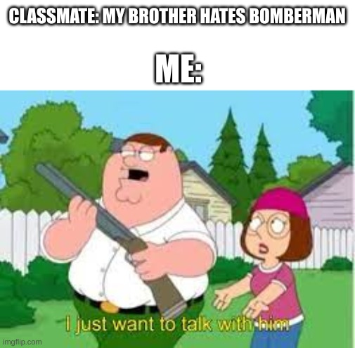 i just want to talk with him | CLASSMATE: MY BROTHER HATES BOMBERMAN; ME: | image tagged in i just want to talk with him,memes | made w/ Imgflip meme maker