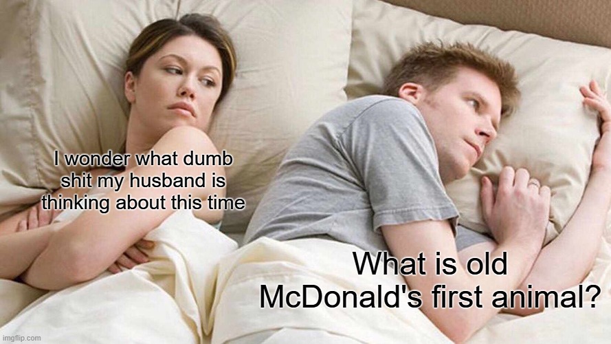 What is it? | I wonder what dumb shit my husband is thinking about this time; What is old McDonald's first animal? | image tagged in memes,i bet he's thinking about other women,shower thoughts,old mcdonald,nursery rhymes | made w/ Imgflip meme maker