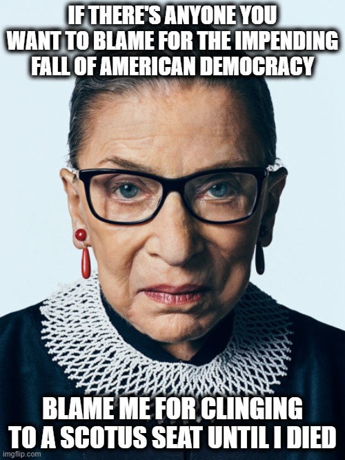 Blame RBG | IF THERE'S ANYONE YOU WANT TO BLAME FOR THE IMPENDING FALL OF AMERICAN DEMOCRACY; BLAME ME FOR CLINGING TO A SCOTUS SEAT UNTIL I DIED | image tagged in ruth,ruth bader ginsburg,scotus,us democracy,blame me,rbg | made w/ Imgflip meme maker