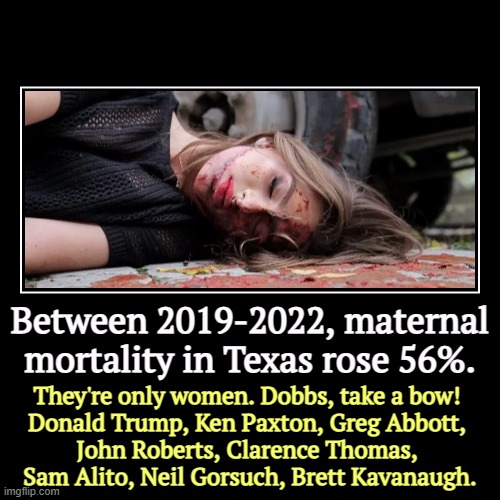 Trump wishes this would go away. It won't. | Between 2019-2022, maternal mortality in Texas rose 56%. | They're only women. Dobbs, take a bow! 
Donald Trump, Ken Paxton, Greg Abbott, 

 | image tagged in funny,demotivationals,dobbs,abortion,texas,ken paxton | made w/ Imgflip demotivational maker