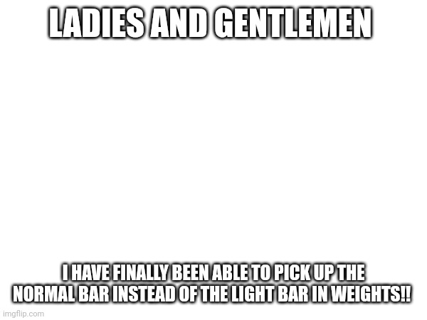 I feel proud of myself | LADIES AND GENTLEMEN; I HAVE FINALLY BEEN ABLE TO PICK UP THE NORMAL BAR INSTEAD OF THE LIGHT BAR IN WEIGHTS!! | made w/ Imgflip meme maker
