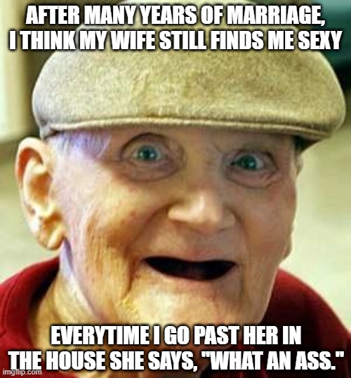 Still Sexy | AFTER MANY YEARS OF MARRIAGE, I THINK MY WIFE STILL FINDS ME SEXY; EVERYTIME I GO PAST HER IN THE HOUSE SHE SAYS, "WHAT AN ASS." | image tagged in angry old man | made w/ Imgflip meme maker