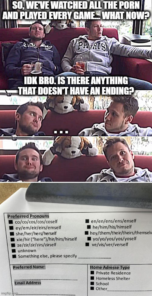 SO, WE'VE WATCHED ALL THE PORN AND PLAYED EVERY GAME... WHAT NOW? IDK BRO. IS THERE ANYTHING THAT DOESN'T HAVE AN ENDING? . . . | image tagged in pronouns,funny | made w/ Imgflip meme maker