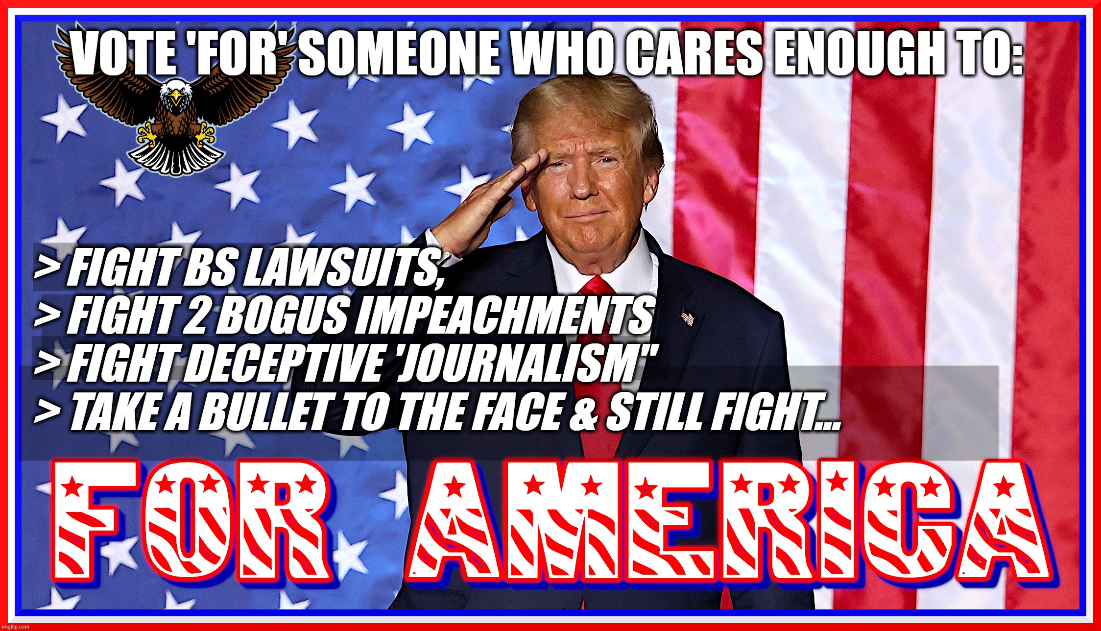 VOTE FOR TRUMP,VOTE FOR AMERICA! | VOTE 'FOR' SOMEONE WHO CARES ENOUGH TO:; > FIGHT BS LAWSUITS,
> FIGHT 2 BOGUS IMPEACHMENTS
> FIGHT DECEPTIVE 'JOURNALISM"
> TAKE A BULLET TO THE FACE & STILL FIGHT... | image tagged in trump,vote,maga,for,america,cares | made w/ Imgflip meme maker