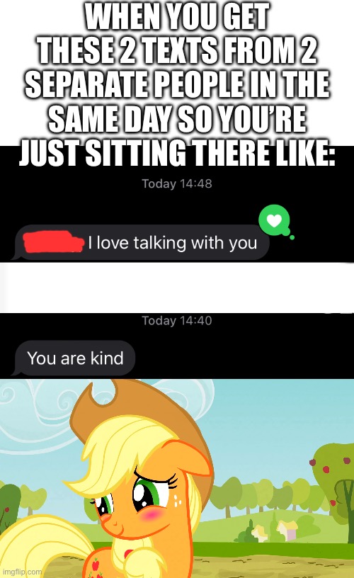 Love my friends | WHEN YOU GET THESE 2 TEXTS FROM 2 SEPARATE PEOPLE IN THE SAME DAY SO YOU’RE JUST SITTING THERE LIKE: | image tagged in blushed applejack mlp | made w/ Imgflip meme maker