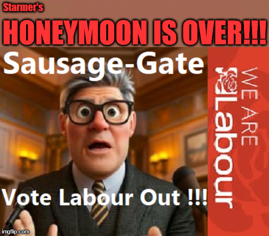 Starmer's Honeymoon period over? - #TwoTierKeir #FreeGearKeir #SausageGate | Lord Waheed Alli; Amnesty For all Illegals; Sir Keir Starmer MP; Muslim Votes Matter; Blood on Starmers hands? Burnham; Taxi for Rayner ? #RR4PM;100's more Tax collectors; Higher Taxes Under Labour; We're Coming for You; Labour pledges to clamp down on Tax Dodgers; Higher Taxes under Labour; Rachel Reeves Angela Rayner Bovvered? Higher Taxes under Labour; Risks of voting Labour; * EU Re entry? * Mass Immigration? * Build on Greenbelt? * Rayner as our PM? * Ulez 20 mph fines?* Higher taxes? * UK Flag change? * Muslim takeover? * End of Christianity? * Economic collapse? TRIPLE LOCK' Anneliese Dodds Rwanda plan Quid Pro Quo UK/EU Illegal Migrant Exchange deal; UK not taking its fair share, EU Exchange Deal = People Trafficking !!! Starmer to Betray Britain, #Burden Sharing #Quid Pro Quo #100,000; #Immigration #Starmerout #Labour #wearecorbyn #KeirStarmer #DianeAbbott #McDonnell #cultofcorbyn #labourisdead #labourracism #socialistsunday #nevervotelabour #socialistanyday #Antisemitism #Savile #SavileGate #Paedo #Worboys #GroomingGangs #Paedophile #IllegalImmigration #Immigrants #Invasion #Starmeriswrong #SirSoftie #SirSofty #Blair #Steroids AKA Keith ABBOTT BACK; Amnesty for 90,000 illegal immigrants; WHY WOULDN'T THE RWANDA PLAN WORK ? #TwoTierKeir; But they; VOTED STARMER ! #TwoTierKeir; #TwoTierKeir; UNDER STARMER? 11/8/24 two more DEAD; Yvette Cooper; Rwanda deterrent cancelled due to cost? 11/8/24 Two more DEAD; Blood on the hands of Yvette Cooper & Starmer; Are the DEAD the only ones who get returned? To the last of the UK's Gold reserves? #2ndGearKeir; as Starmer signals 'Surrender' to the EU? SAME APPLIES TO MY COUNTRY ! No one has the right to come into my home uninvited; SAME APPLIES TO MY COUNTRY ! No one has a right to enter 'MY COUNTRY' uninvited ! In Starmer's Lawless Britain? If we pick them up they become 'irregular', not 'Illegal' !!! lol; VOTE LABOUR AGAIN !!! 4 day week; Tory Black Hole; 6pm Fri; #TwoTierKeir; #StarmerOut; As he was at the CPS; His Dad was a toolmaker lol; WHAT HAS THE LABOUR PARTY AND THIS COUNTRY COME TO? Two Homes Rayner; Pulling up ladder from working people !!! What has the Labour Party come to? Starmer to scrap Thatchers 'Right to Buy' Scheme? Out looking for more OAP's to target? WINTER FUEL PAYMENTS? Or Post your donations to . . . Lady Victoria Starmer 10 Downing St London SW1A 2AA; The; Grifters; Hey - Where's our free stuff? Enough with the clothes, let's get back to Brown Envelopes !!! FREE; Cap't Hypocrite and his team AKA; PLEASE HELP; STARMER TO CUT; Pensioners to FREEZE under Starmer? Rayner - Starmer - Reeves; So, THAT'S why it had to go? Coward; #TwoTierKeir; SCRAP 'RIGHT TO BUY'? Glad I Sold Mine; HYPOCRITE RAYNER TO SCRAP 'RIGHT TO BUY'? PULLING UP LADDER FROM WORKING PEOPLE !!! TO HOUSE ILLEGAL MIGRANTS ??? Sold mine just before the election; About; As useful in No.10; Starmer lives in his own 'Dreamworld' Bubble; Smash gangs; Ban Smoking; NEVER, EVER; How does Starmer Negate UK Law? LAWLESS BRITAIN !!! 'ILLEGAL' = 'IRREGULAR'; UNDER STARMER'S; 'illegal' v 'irregular'; THIS IS MY COUNTRY ! I was born & bred here; No one has the right to Force entry and spend time in my home; So much for Brexit . . . STARMER 'GREEN LIGHTS' 20 MPH ZONES; Is it time to; Wave Goodbye; What happens to the BODIES? THE VALUE OF LIFE? 'IRREGULAR IMMIGRANTS'; Claim back Trafficking Expenses? Taxpayers expense? UK BURNS; UNDER; Welcome to the UK under Starmer . . . They could have chosen Farage or Sunak; IF FAST-TRACKING RIOTERS WORKS AS A DETERRENT . . . #TwoTierKeir; ELECTION PLEDGE STARMER LIED TO US !!! Sir Keir Rodney Starmer; #TripleLock; SMEG HEAD CONCEDES; Titchy Starmer; 'PUTTING COUNTRY FIRST'; Party second; On top of the £480m already given to France to 'stop the boats'; DEAR UK VOTERS AS YOU FAILED TO SUPPORT THE TORIES; NEW HOME FOR OUR MIGRANT FRIENDS; COMING TO YOUR AREA SOON; Labour pledge 'Urban centres' to help house 'Our Fair Share' of our new Migrant friends; New Home for our New Immigrant Friends !!! The only way to keep the illegal immigrants in the UK; CITIZENSHIP FOR ALL; ;; 4; 10 ? Starmer's; HONEYMOON IS OVER!!! | image tagged in illegal immigration,stop boats rwanda,palestine hamas muslim vote,twotierkeir freegearkeir,labourisdead,sausage gate | made w/ Imgflip meme maker