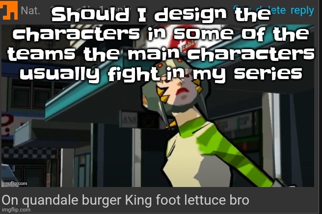 Mayb soon I've lost motivation temporarily | Should I design the characters in some of the teams the main characters usually fight in my series | image tagged in on quandale burger king foot lettuce bro | made w/ Imgflip meme maker