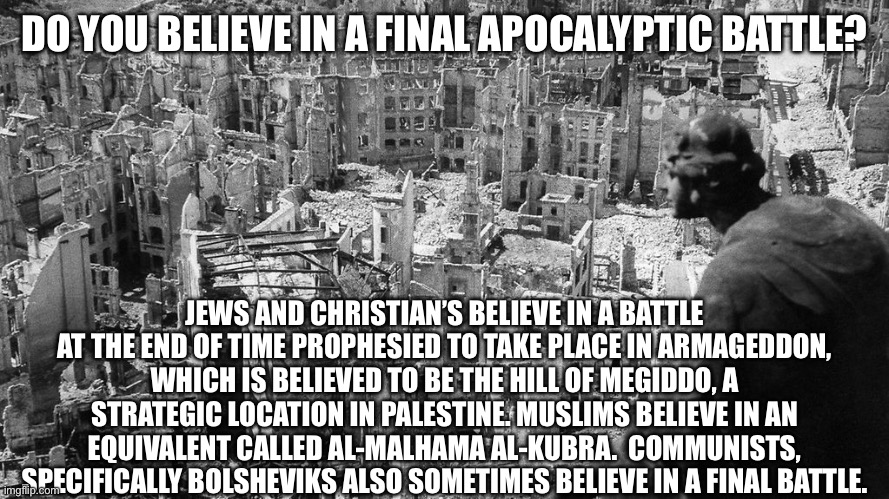 DO YOU BELIEVE IN A FINAL APOCALYPTIC BATTLE? JEWS AND CHRISTIAN’S BELIEVE IN A BATTLE AT THE END OF TIME PROPHESIED TO TAKE PLACE IN ARMAGEDDON, WHICH IS BELIEVED TO BE THE HILL OF MEGIDDO, A STRATEGIC LOCATION IN PALESTINE. MUSLIMS BELIEVE IN AN EQUIVALENT CALLED AL-MALHAMA AL-KUBRA.  COMMUNISTS, SPECIFICALLY BOLSHEVIKS ALSO SOMETIMES BELIEVE IN A FINAL BATTLE. | made w/ Imgflip meme maker