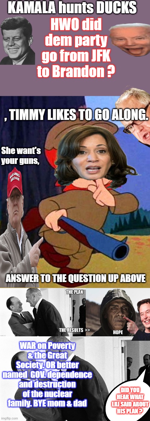 Its a little bit complicated to discribe it, Can 1 DEM who reads this explain >HOW ? < SITE historic events that steered us here | KAMALA hunts DUCKS; HWO did dem party go from JFK to Brandon ? , TIMMY LIKES TO GO ALONG. She want's your guns, ANSWER TO THE QUESTION UP ABOVE; WAR on Poverty & the Great Society. OR better named  GOV. dependence and destruction of the nuclear family. BYE mom & dad; DID YOU HEAR WHAT LBJ SAID ABOUT HIS PLAN ? | image tagged in elmer fudd | made w/ Imgflip meme maker