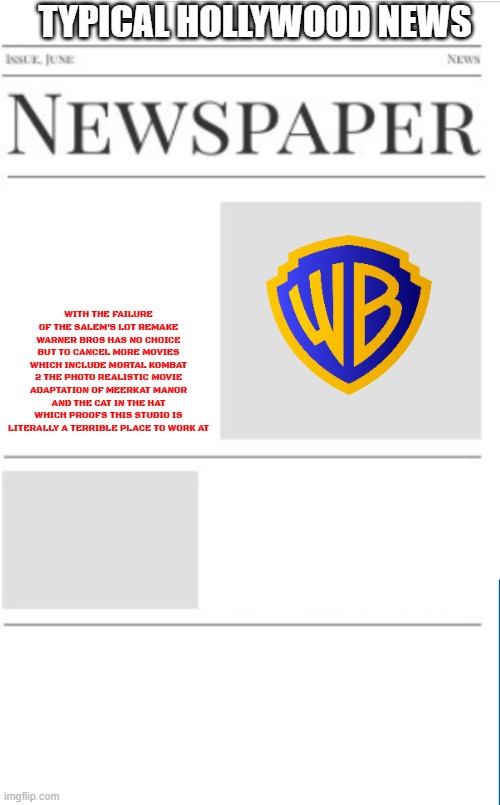 typical hollywood news volume 160 | TYPICAL HOLLYWOOD NEWS; WITH THE FAILURE OF THE SALEM'S LOT REMAKE WARNER BROS HAS NO CHOICE BUT TO CANCEL MORE MOVIES WHICH INCLUDE MORTAL KOMBAT 2 THE PHOTO REALISTIC MOVIE ADAPTATION OF MEERKAT MANOR AND THE CAT IN THE HAT WHICH PROOFS THIS STUDIO IS LITERALLY A TERRIBLE PLACE TO WORK AT | image tagged in blank newspaper,warner bros discovery,prediction,fake | made w/ Imgflip meme maker