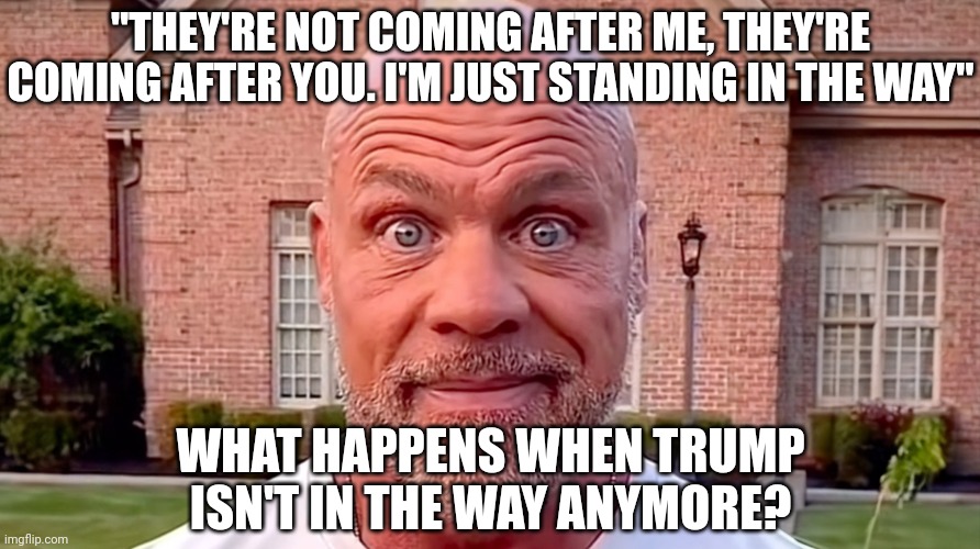 Remember when Trump said this? They're coming after him. With bullets. | "THEY'RE NOT COMING AFTER ME, THEY'RE COMING AFTER YOU. I'M JUST STANDING IN THE WAY"; WHAT HAPPENS WHEN TRUMP ISN'T IN THE WAY ANYMORE? | image tagged in kurt angle stare,democrats,trump | made w/ Imgflip meme maker