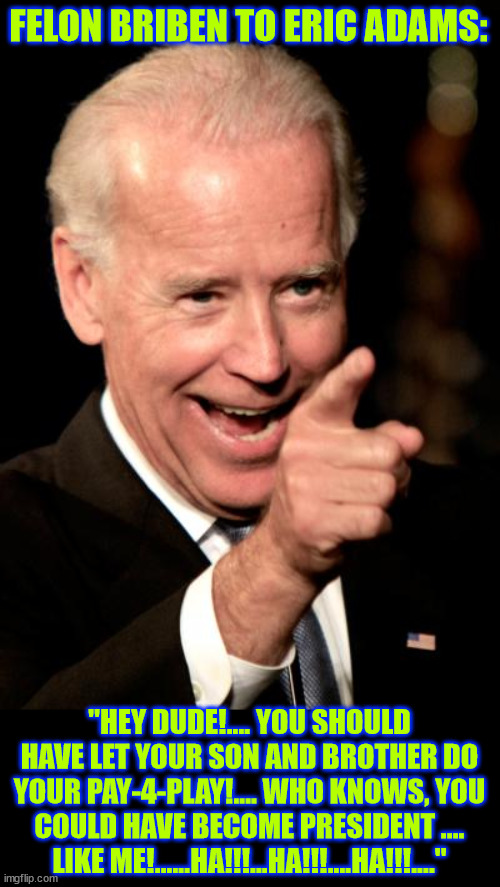 Eric should have listened to Quid Pro Joe | FELON BRIBEN TO ERIC ADAMS:; "HEY DUDE!.... YOU SHOULD HAVE LET YOUR SON AND BROTHER DO YOUR PAY-4-PLAY!.... WHO KNOWS, YOU COULD HAVE BECOME PRESIDENT .... LIKE ME!......HA!!!...HA!!!....HA!!!...." | image tagged in memes,smilin biden,eric adams,two more corrupt democrats | made w/ Imgflip meme maker