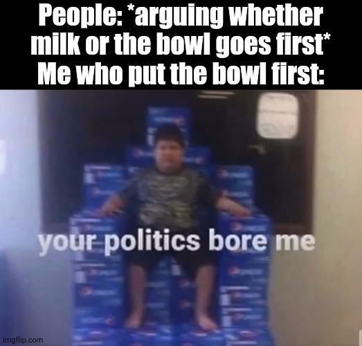 No Competition | People: *arguing whether milk or the bowl goes first*
Me who put the bowl first: | image tagged in your politics bore me | made w/ Imgflip meme maker