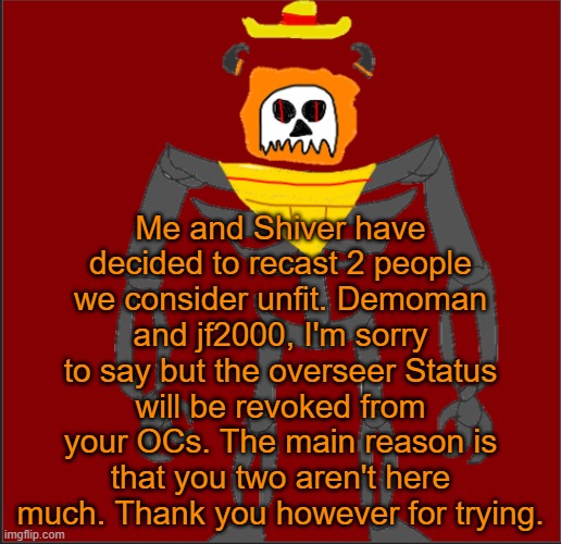 Welp, now theres 2 spots open. And its nothing Personal JF and Demo. | Me and Shiver have decided to recast 2 people we consider unfit. Demoman and jf2000, I'm sorry to say but the overseer Status will be revoked from your OCs. The main reason is that you two aren't here much. Thank you however for trying. | image tagged in mexican infernal | made w/ Imgflip meme maker