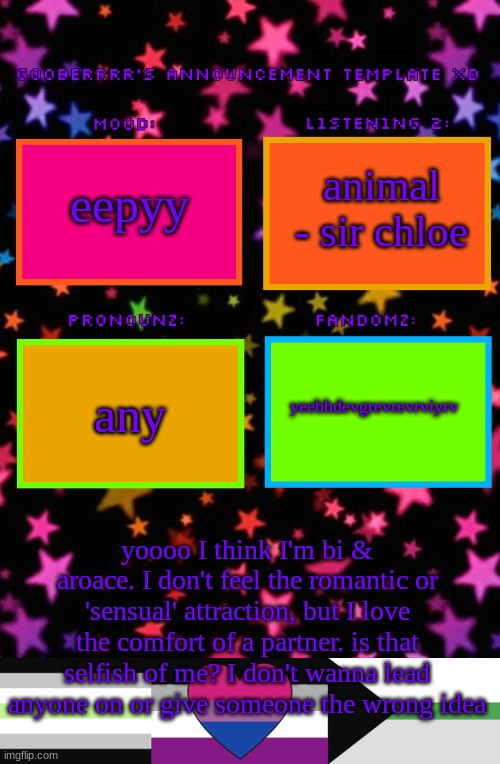 Gooberrrr's Announcement template XD | animal - sir chloe; eepyy; yeebhdevgrevrevrviyrv; any; yoooo I think I'm bi & aroace. I don't feel the romantic or 'sensual' attraction, but I love the comfort of a partner. is that selfish of me? I don't wanna lead anyone on or give someone the wrong idea | image tagged in gooberrrr's announcement template xd | made w/ Imgflip meme maker